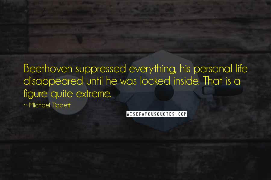 Michael Tippett Quotes: Beethoven suppressed everything, his personal life disappeared until he was locked inside. That is a figure quite extreme.