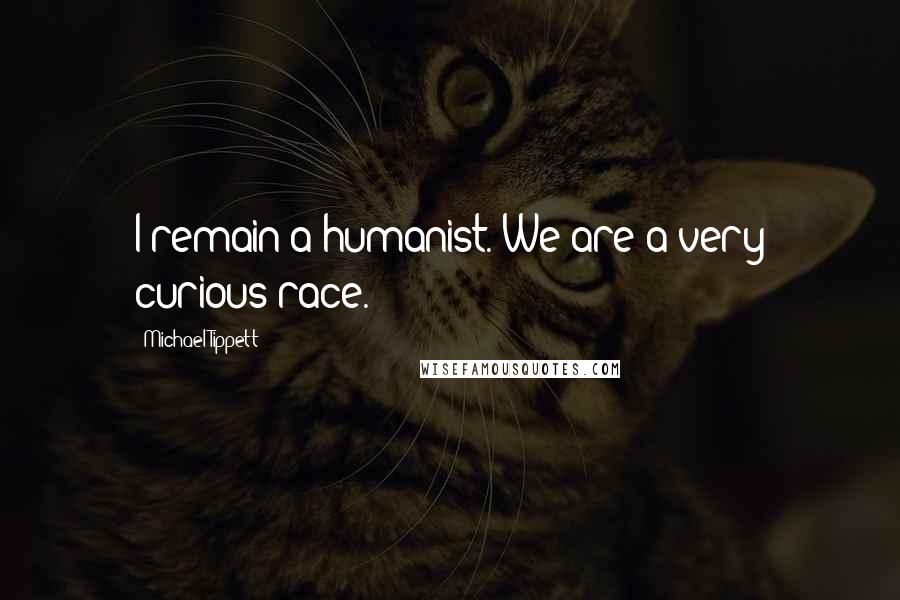 Michael Tippett Quotes: I remain a humanist. We are a very curious race.