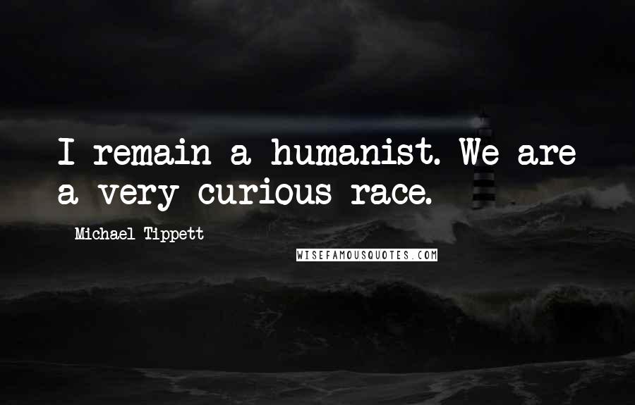 Michael Tippett Quotes: I remain a humanist. We are a very curious race.