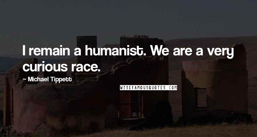 Michael Tippett Quotes: I remain a humanist. We are a very curious race.