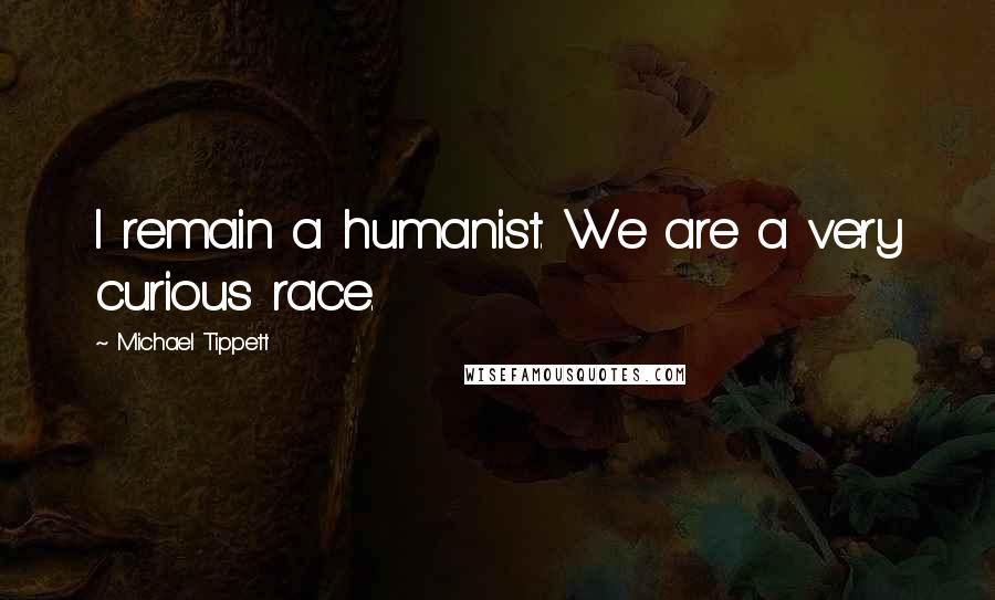 Michael Tippett Quotes: I remain a humanist. We are a very curious race.