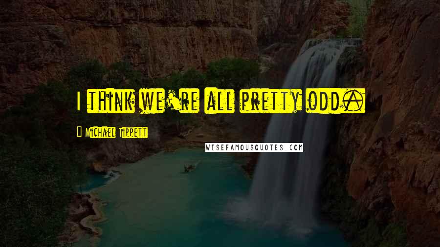 Michael Tippett Quotes: I think we're all pretty odd.
