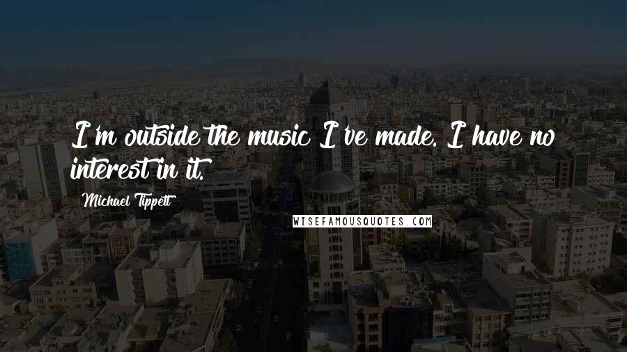 Michael Tippett Quotes: I'm outside the music I've made. I have no interest in it.