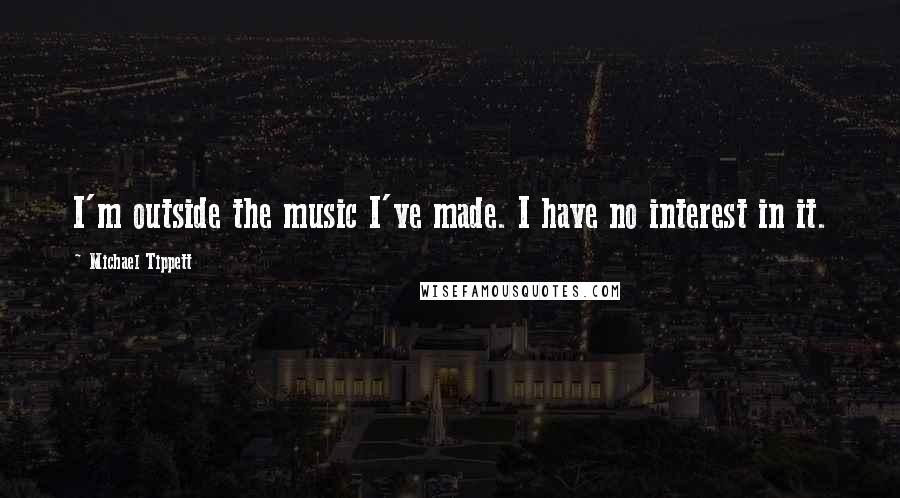 Michael Tippett Quotes: I'm outside the music I've made. I have no interest in it.