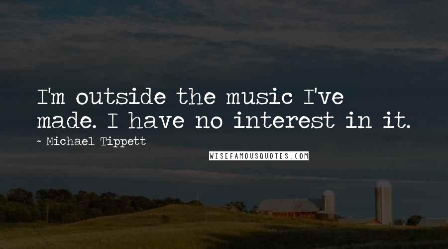 Michael Tippett Quotes: I'm outside the music I've made. I have no interest in it.