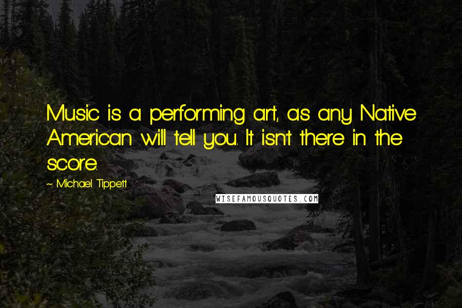 Michael Tippett Quotes: Music is a performing art, as any Native American will tell you. It isn't there in the score.