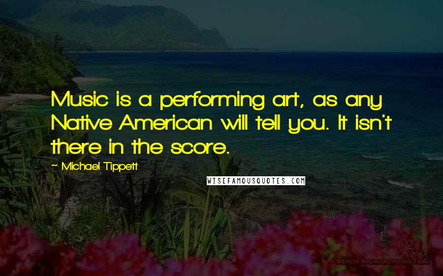 Michael Tippett Quotes: Music is a performing art, as any Native American will tell you. It isn't there in the score.