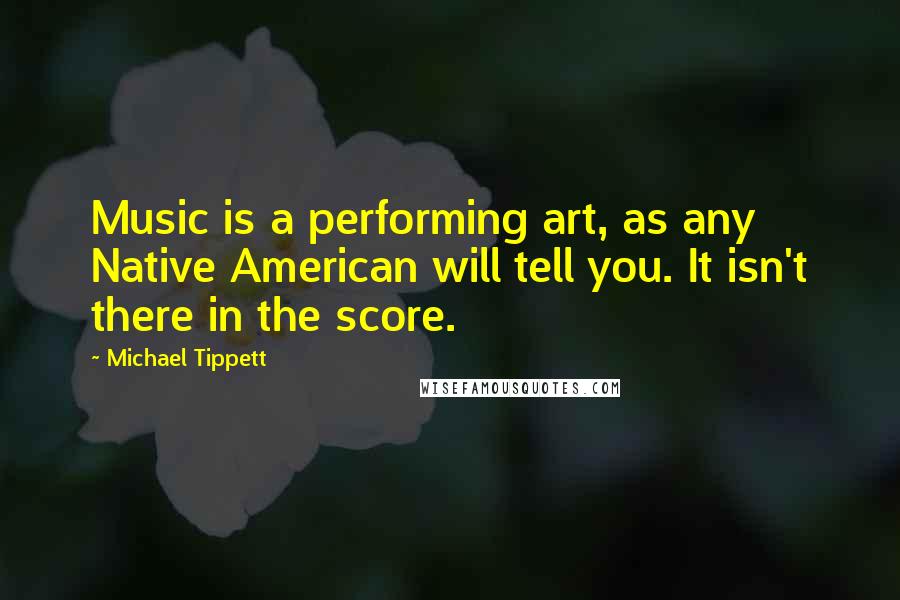 Michael Tippett Quotes: Music is a performing art, as any Native American will tell you. It isn't there in the score.