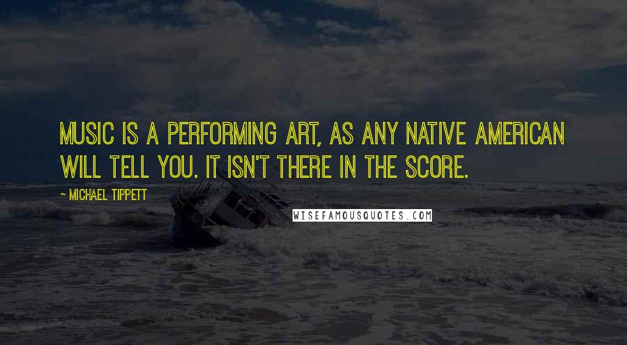 Michael Tippett Quotes: Music is a performing art, as any Native American will tell you. It isn't there in the score.