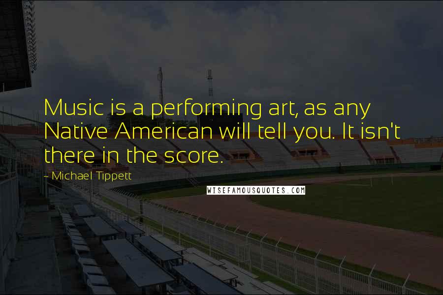 Michael Tippett Quotes: Music is a performing art, as any Native American will tell you. It isn't there in the score.