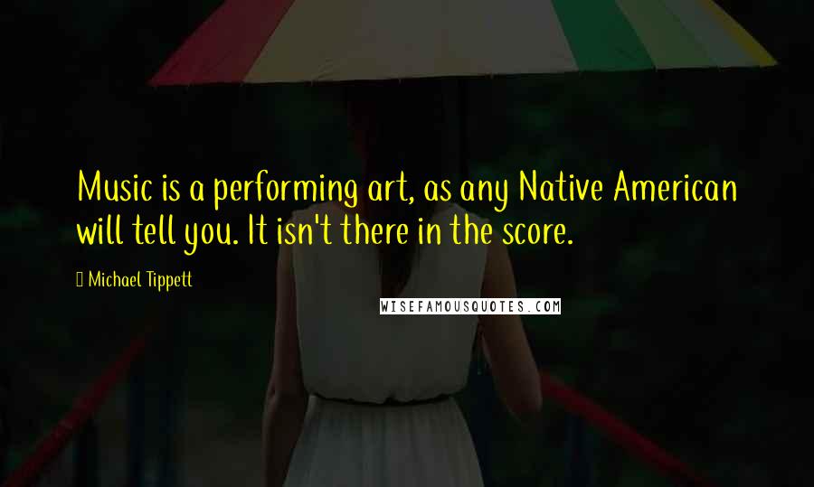 Michael Tippett Quotes: Music is a performing art, as any Native American will tell you. It isn't there in the score.