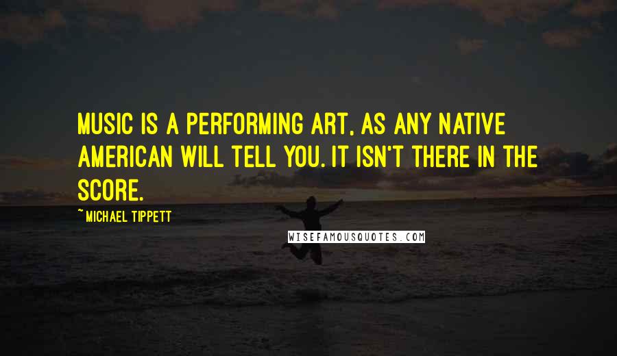 Michael Tippett Quotes: Music is a performing art, as any Native American will tell you. It isn't there in the score.