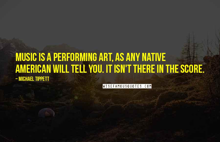 Michael Tippett Quotes: Music is a performing art, as any Native American will tell you. It isn't there in the score.