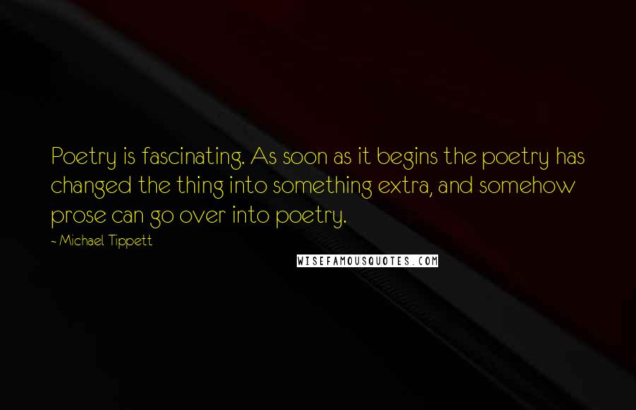 Michael Tippett Quotes: Poetry is fascinating. As soon as it begins the poetry has changed the thing into something extra, and somehow prose can go over into poetry.