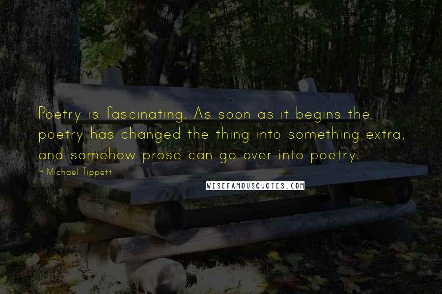 Michael Tippett Quotes: Poetry is fascinating. As soon as it begins the poetry has changed the thing into something extra, and somehow prose can go over into poetry.