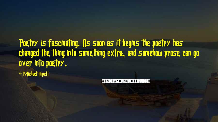 Michael Tippett Quotes: Poetry is fascinating. As soon as it begins the poetry has changed the thing into something extra, and somehow prose can go over into poetry.