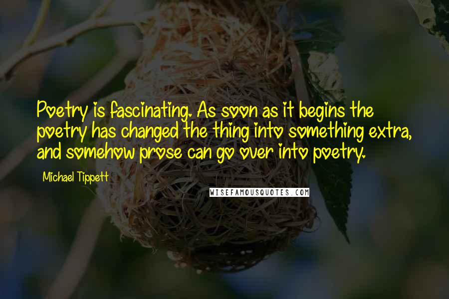 Michael Tippett Quotes: Poetry is fascinating. As soon as it begins the poetry has changed the thing into something extra, and somehow prose can go over into poetry.