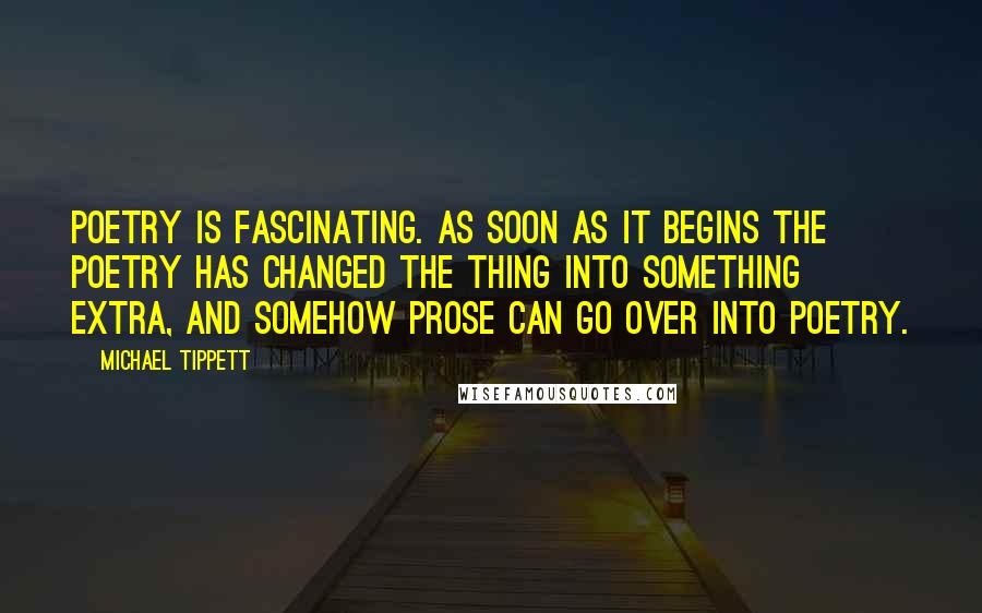 Michael Tippett Quotes: Poetry is fascinating. As soon as it begins the poetry has changed the thing into something extra, and somehow prose can go over into poetry.