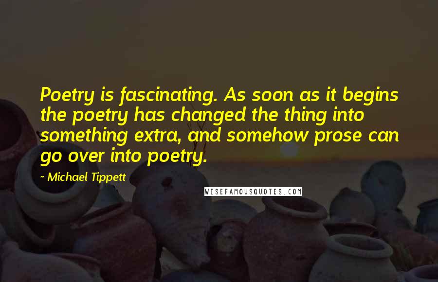 Michael Tippett Quotes: Poetry is fascinating. As soon as it begins the poetry has changed the thing into something extra, and somehow prose can go over into poetry.