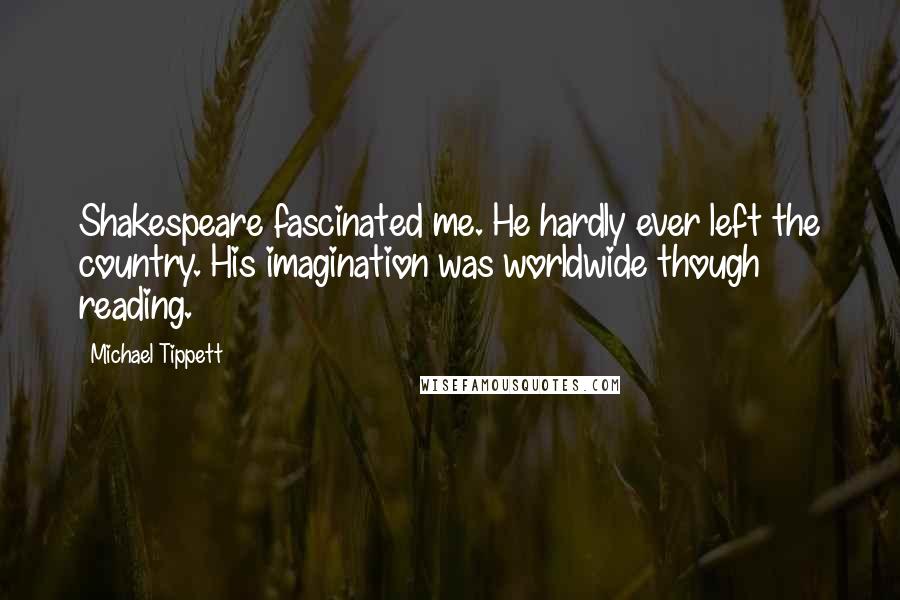 Michael Tippett Quotes: Shakespeare fascinated me. He hardly ever left the country. His imagination was worldwide though reading.