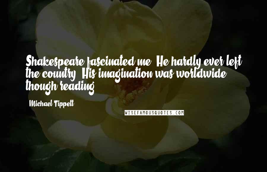 Michael Tippett Quotes: Shakespeare fascinated me. He hardly ever left the country. His imagination was worldwide though reading.