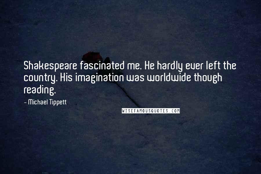 Michael Tippett Quotes: Shakespeare fascinated me. He hardly ever left the country. His imagination was worldwide though reading.