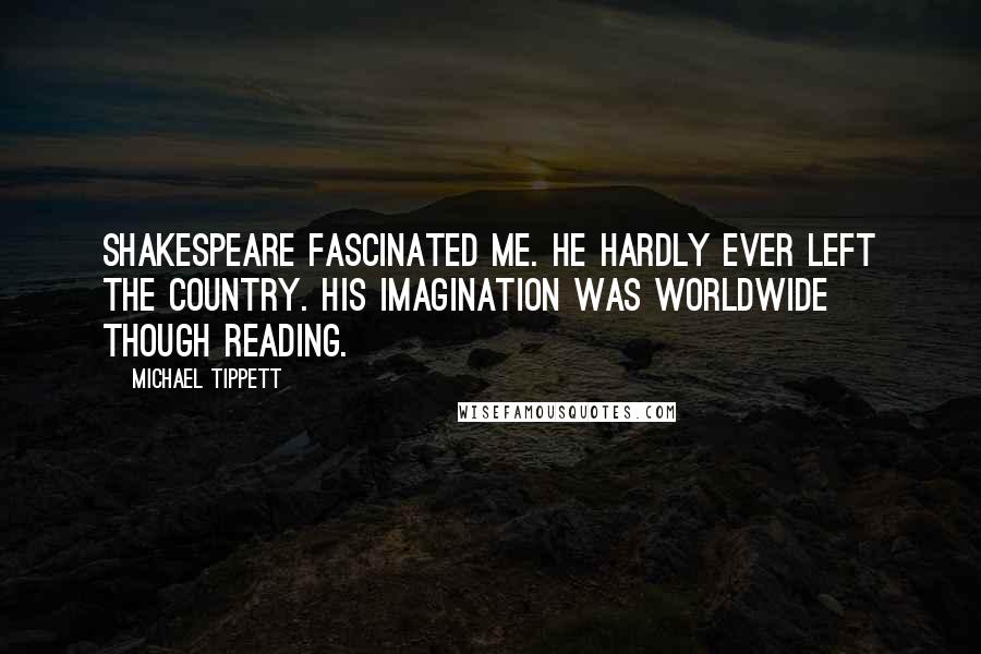 Michael Tippett Quotes: Shakespeare fascinated me. He hardly ever left the country. His imagination was worldwide though reading.