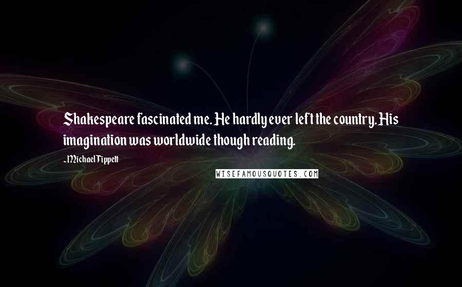 Michael Tippett Quotes: Shakespeare fascinated me. He hardly ever left the country. His imagination was worldwide though reading.