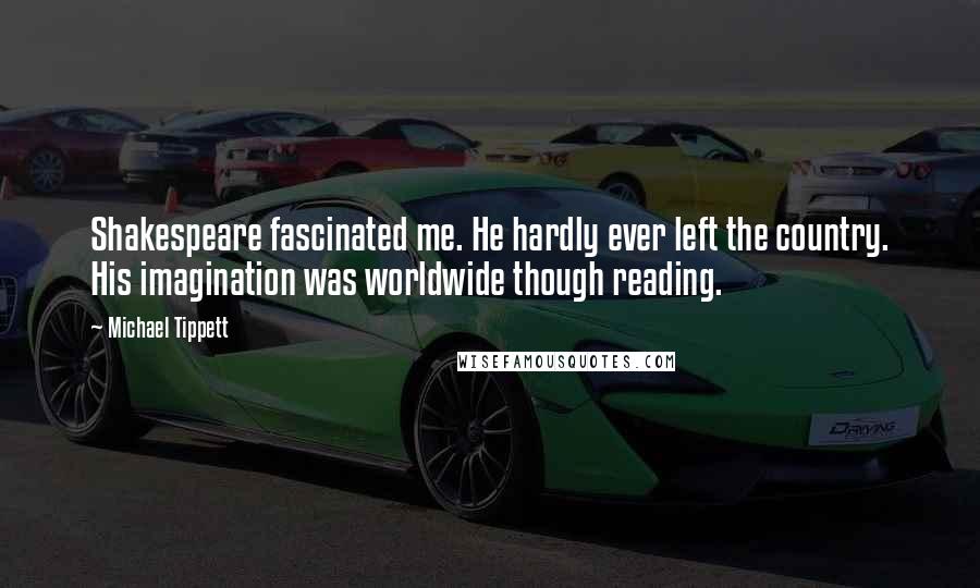 Michael Tippett Quotes: Shakespeare fascinated me. He hardly ever left the country. His imagination was worldwide though reading.