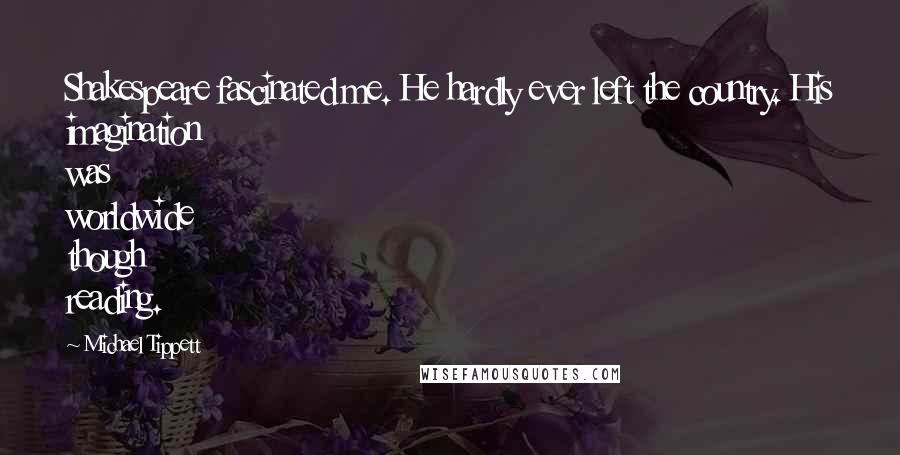 Michael Tippett Quotes: Shakespeare fascinated me. He hardly ever left the country. His imagination was worldwide though reading.