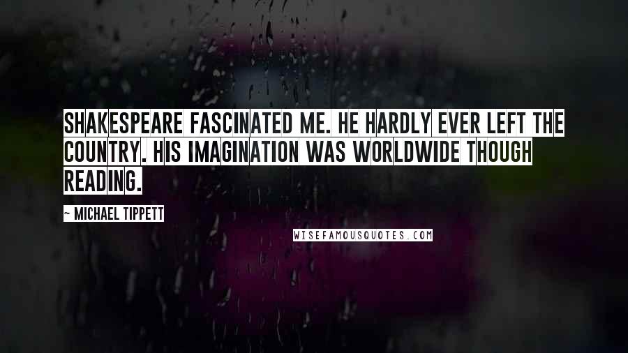 Michael Tippett Quotes: Shakespeare fascinated me. He hardly ever left the country. His imagination was worldwide though reading.