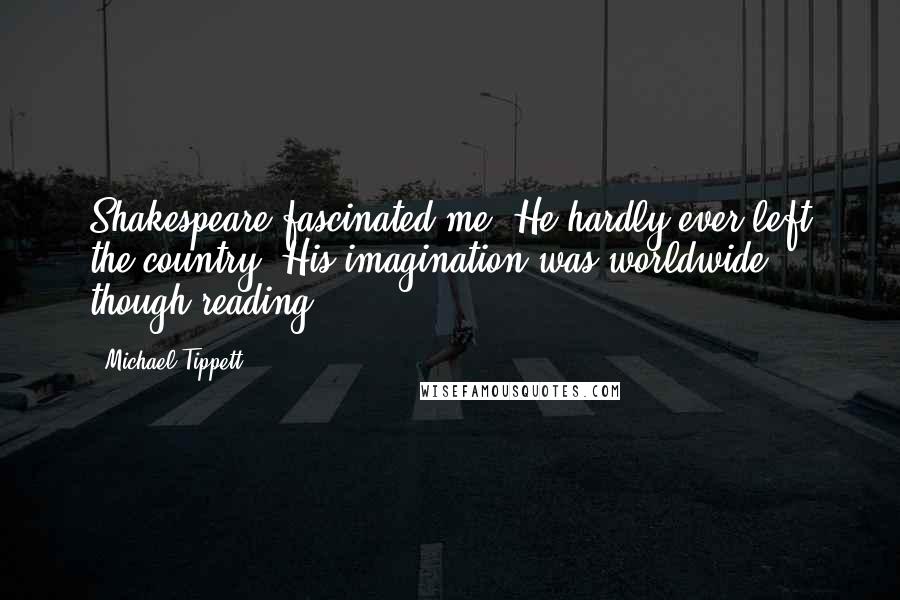 Michael Tippett Quotes: Shakespeare fascinated me. He hardly ever left the country. His imagination was worldwide though reading.