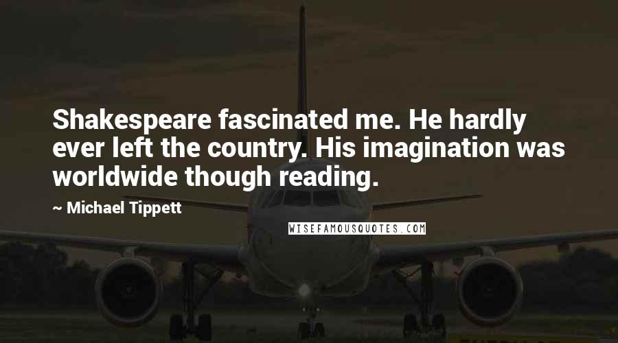 Michael Tippett Quotes: Shakespeare fascinated me. He hardly ever left the country. His imagination was worldwide though reading.