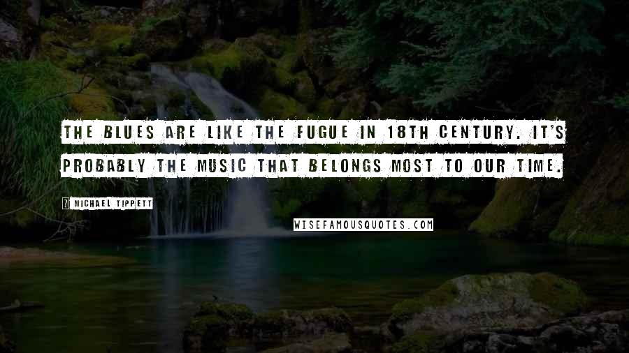 Michael Tippett Quotes: The blues are like the fugue in 18th century. It's probably the music that belongs most to our time.