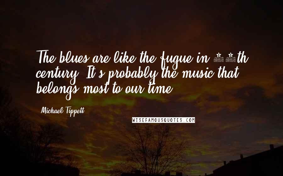 Michael Tippett Quotes: The blues are like the fugue in 18th century. It's probably the music that belongs most to our time.
