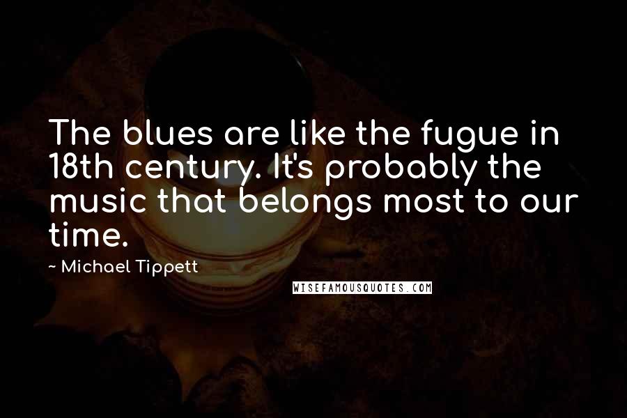Michael Tippett Quotes: The blues are like the fugue in 18th century. It's probably the music that belongs most to our time.