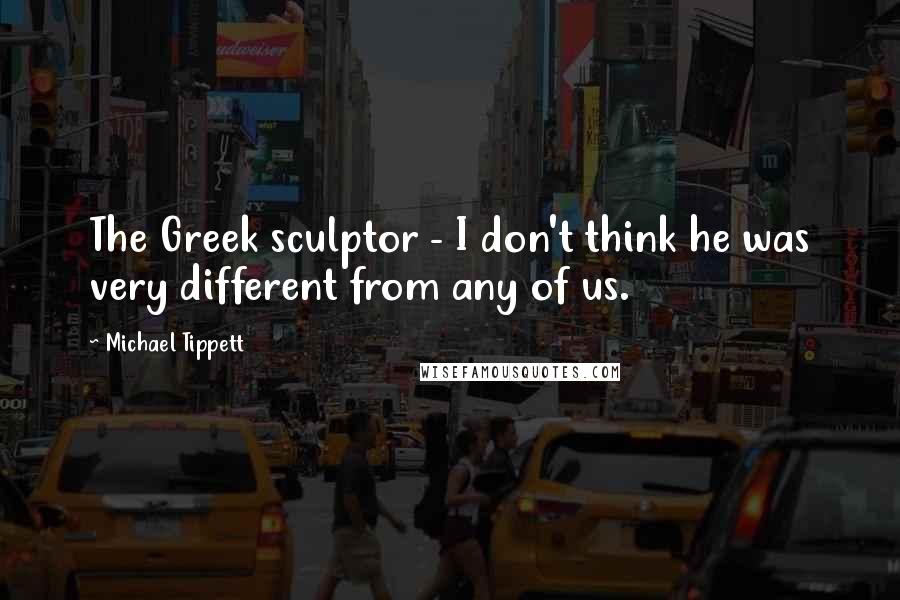 Michael Tippett Quotes: The Greek sculptor - I don't think he was very different from any of us.