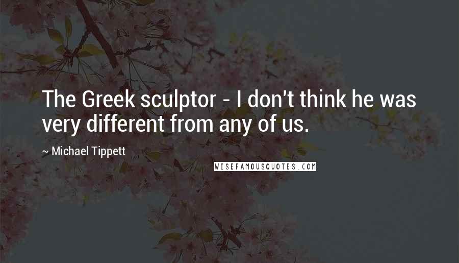 Michael Tippett Quotes: The Greek sculptor - I don't think he was very different from any of us.