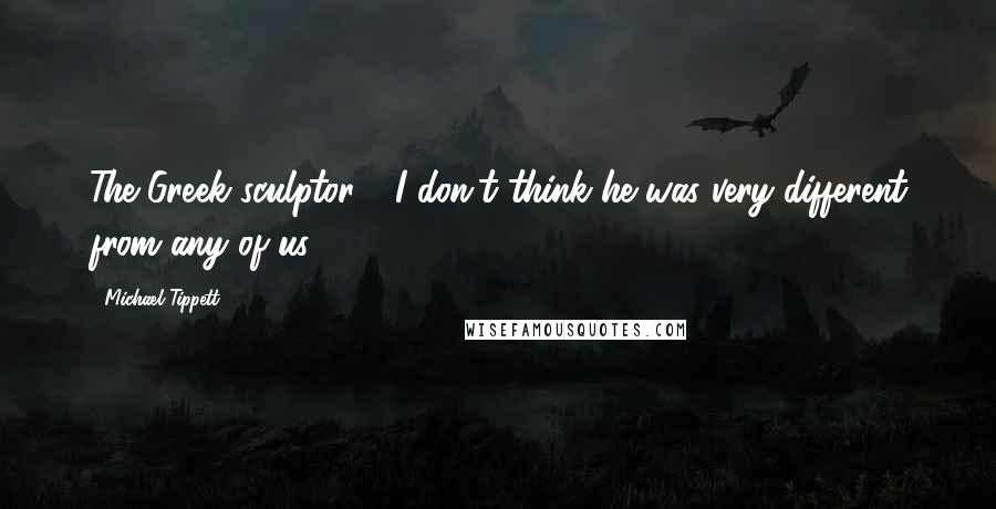 Michael Tippett Quotes: The Greek sculptor - I don't think he was very different from any of us.