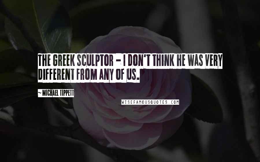 Michael Tippett Quotes: The Greek sculptor - I don't think he was very different from any of us.