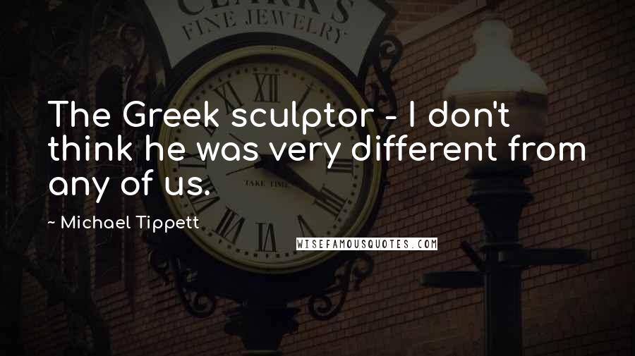 Michael Tippett Quotes: The Greek sculptor - I don't think he was very different from any of us.