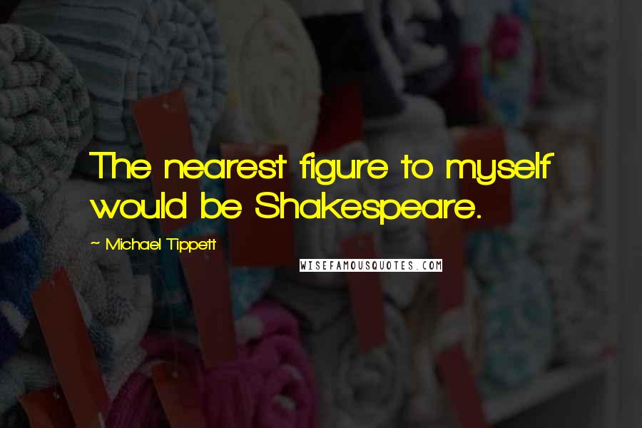 Michael Tippett Quotes: The nearest figure to myself would be Shakespeare.