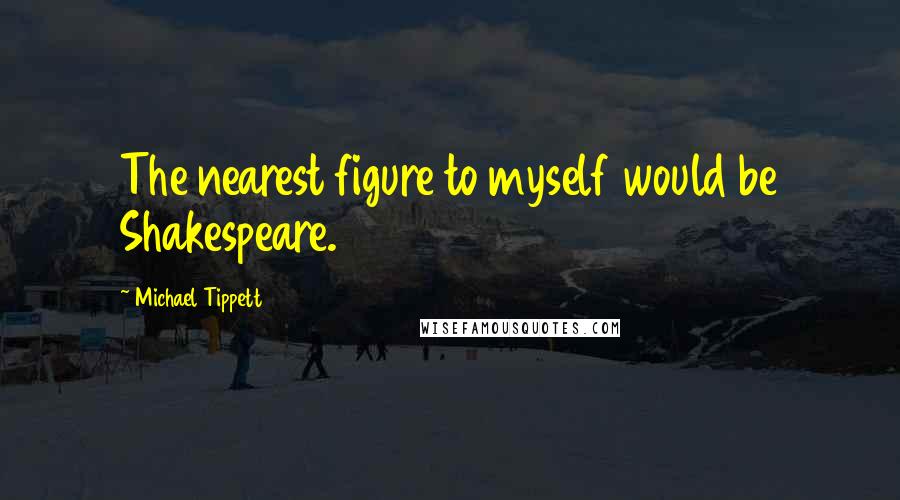 Michael Tippett Quotes: The nearest figure to myself would be Shakespeare.