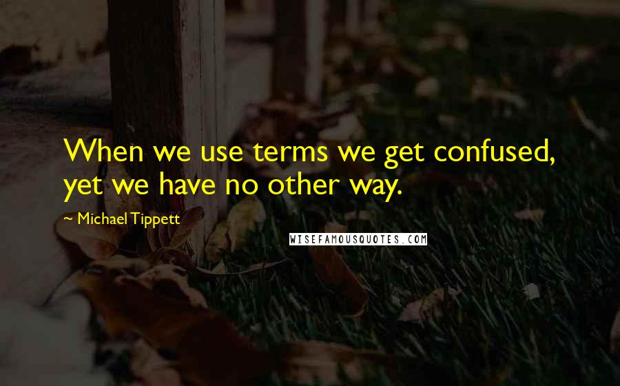 Michael Tippett Quotes: When we use terms we get confused, yet we have no other way.