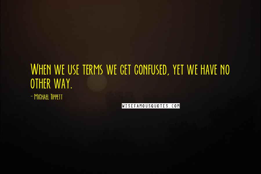 Michael Tippett Quotes: When we use terms we get confused, yet we have no other way.