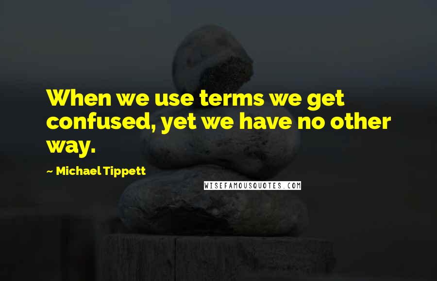 Michael Tippett Quotes: When we use terms we get confused, yet we have no other way.