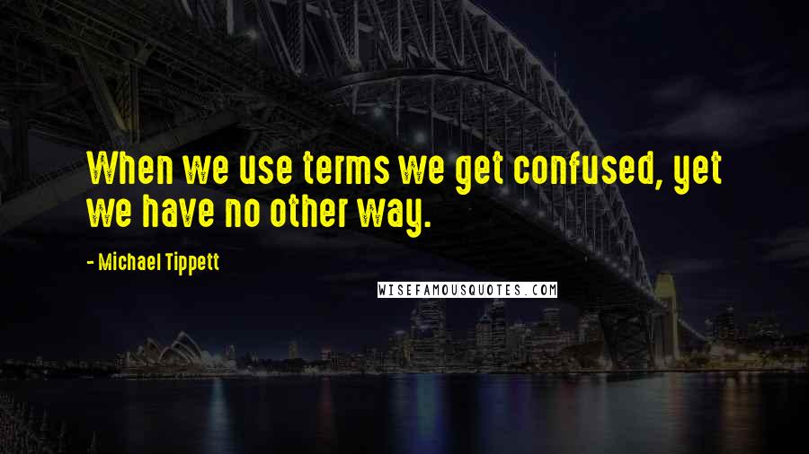 Michael Tippett Quotes: When we use terms we get confused, yet we have no other way.