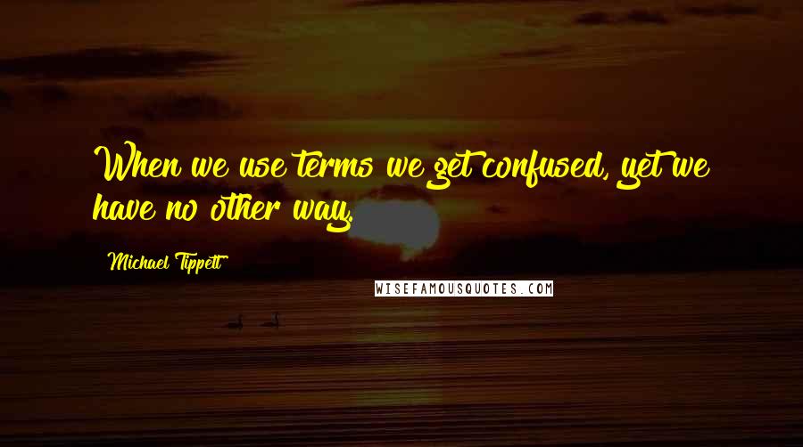 Michael Tippett Quotes: When we use terms we get confused, yet we have no other way.