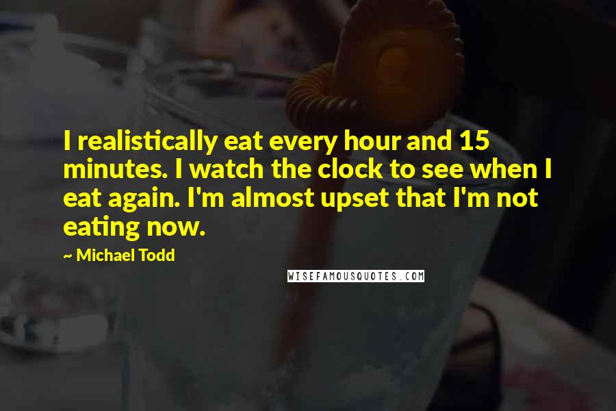 Michael Todd Quotes: I realistically eat every hour and 15 minutes. I watch the clock to see when I eat again. I'm almost upset that I'm not eating now.