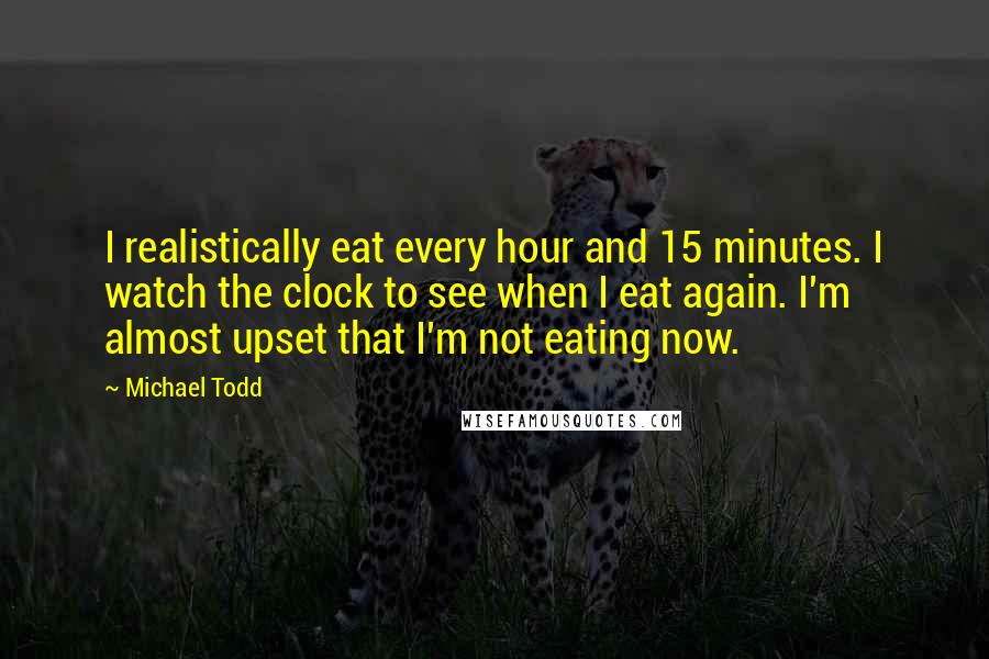 Michael Todd Quotes: I realistically eat every hour and 15 minutes. I watch the clock to see when I eat again. I'm almost upset that I'm not eating now.